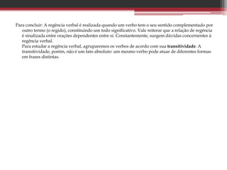 Para concluir: A regência verbal é realizada quando um verbo tem o seu sentido complementado por
outro termo (o regido), constituindo um todo significativo. Vale reiterar que a relação de regência
é sinalizada entre orações dependentes entre si. Constantemente, surgem dúvidas concernentes à
regência verbal.
Para estudar a regência verbal, agruparemos os verbos de acordo com sua transitividade. A
transitividade, porém, não é um fato absoluto: um mesmo verbo pode atuar de diferentes formas
em frases distintas.
 