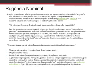 A regência consiste na relação que se instaura quando um termo principal (chamado de “regente”)
tem o seu sentido complementado por outro (termo regido). A regência nominal,
especificamente, ocorre quando o termo regente é um nome (substantivo ou adjetivo). Para
clarear o conceito em questão, propõe-se a observação destas frases:
"Ele não se conformava, desejando ouvir qualquer palavra de carinho ou gratidão.“
Perceba que se fez necessário especificar que tipo de palavra ele queria ouvir (“de carinho ou
gratidão”), tendo em vista o estado de inconformidade em que se encontrava. Imagine se a frase
terminasse com “palavra”? Perguntar-se-ia: “Mas, que tipo de palavra?”. Não poderia ser
qualquer uma, mas apenas aquelas que, de alguma forma, poderiam reconfortá-lo. Nesse
contexto, o nome (substantivo) “palavra” necessita de complementação, que foi realizada por
meio da preposição “de”.
"Tenho certeza de que ele não a abandonará em um momento tão delicado como este.“
• Note que a frase acima é constituída de duas orações, a saber:
• Oração 1: Tenho certeza
• Oração 2: ele não a abandonará em um momento tão delicado como este.
• A primeira oração [que é a principal e, por isso mesmo, é a regente] precisa de complemento, pois
quem tem certeza, tem certeza de algo. A segunda oração (a regida) complementa o sentido do
nome (substantivo) “certeza”, por meio da preposição “de” (exigida pelo nome) e da conjunção
subordinativa “que”. Dessa forma, o enunciado se torna um todo integrado e significativo.
Regência Nominal
 