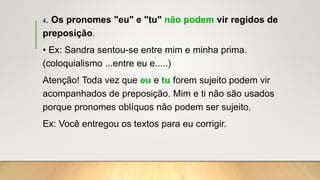 4. Os pronomes "eu" e "tu" não podem vir regidos de
preposição.
• Ex: Sandra sentou-se entre mim e minha prima.
(coloquialismo ...entre eu e.....)
Atenção! Toda vez que eu e tu forem sujeito podem vir
acompanhados de preposição. Mim e ti não são usados
porque pronomes oblíquos não podem ser sujeito.
Ex: Você entregou os textos para eu corrigir.
 