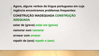 Agora, alguns verbos da língua portuguesa em cuja
regência encontramos problemas frequentes:
CONSTRUÇÃO INADEQUADA CONSTRUÇÃO
ADEQUADA
estar de (greve) estar em (greve)
namorar com namorar
arrasar com arrasar
repetir de (ano) repetir o (ano)
 