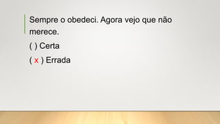 Sempre o obedeci. Agora vejo que não
merece.
( ) Certa
( x ) Errada
 