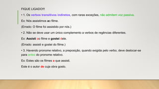 FIQUE LIGADO!!!
• 1. Os verbos transitivos indiretos, com raras exceções, não admitem voz passiva.
Ex: Nós assistimos ao filme.
(Errado: O filme foi assistido por nós.)
• 2. Não se deve usar um único complemento a verbos de regências diferentes.
Ex: Assisti ao filme e gostei dele.
(Errado: assisti e gostei do filme.)
• 3. Havendo pronome relativo, a preposição, quando exigida pelo verbo, deve deslocar-se
para antes do pronome relativo.
Ex: Estes são os filmes a que assisti.
Este é o autor de cuja obra gosto.
 