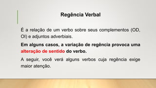 Regência Verbal
É a relação de um verbo sobre seus complementos (OD,
OI) e adjuntos adverbiais.
Em alguns casos, a variação de regência provoca uma
alteração de sentido do verbo.
A seguir, você verá alguns verbos cuja regência exige
maior atenção.
 
