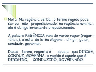  Nota: Na regência verbal, o termo regido pode
ser ou não preposicionado: na regência nominal,
ele é obrigatoriamente preposicionado.
A palavra REGÊNCIA vem do verbo reger (reger =
-ência), e este do latim Regere = dirigir, guiar,
conduzir, governar.
Dessa forma, regente é aquele que DIRIGE,
CONDUZ, GOVERNA, e regido é aquele que é
DIRIGIDO, CONDUZIDO, GOVERNADO.
 