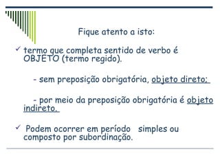 Fique atento a isto:
 termo que completa sentido de verbo é
OBJETO (termo regido).
- sem preposição obrigatória, objeto direto;
- por meio da preposição obrigatória é objeto
indireto.
 Podem ocorrer em período simples ou
composto por subordinação.
 