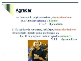 AgradarAgradar
a) No sentido de fazer carinho, é transitivo direto.
Ex.: A mulher agradava o filhinho.
V.T.D objeto direto
b) No sentido de contentar, satisfazer, é transitivo indireto
(exige objeto indireto com a preposição a).
Ex.: O desempenho do time agradou ao técnico.
V.T.I objeto indireto
 