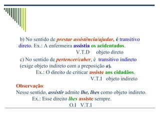 c) No sentido de pertencer/caber, é transitivo indireto
(exige objeto indireto com a preposição a).
Ex.: O direito de criticar assiste aos cidadãos.
V.T.I objeto indireto
Observação:
Nesse sentido, assistir admite lhe, lhes como objeto indireto.
Ex.: Esse direito lhes assiste sempre.
O.I V.T.I
b) No sentido de prestar assistência/ajudar, é transitivo
direto. Ex.: A enfermeira assistia os acidentados.
V.T.D objeto direto
 