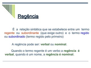 RegênciaRegência
É a relação sintática que se estabelece entre um termo
regente ou subordinante (que exige outro) e o termo regido
ou subordinado (termo regido pelo primeiro)
Quando o termo regente é um verbo a regência é
verbal, quando é um nome, a regência é nominal.
A regência pode ser: verbal ou nominal.
 