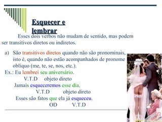 Esquecer eEsquecer e
lembrarlembrar
Esses dois verbos não mudam de sentido, mas podem
ser transitivos diretos ou indiretos.
a) São transitivos diretos quando não são pronominais,
isto é, quando não estão acompanhados de pronome
oblíquo (me, te, se, nos, etc.).
Ex.: Eu lembrei seu aniversário.
V.T.D objeto direto
Jamais esqueceremos esse dia.
V.T.D objeto direto
Esses são fatos que ela já esqueceu.
OD V.T.D
 
