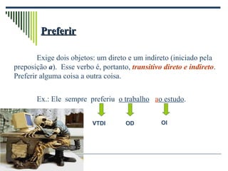 PreferirPreferir
Exige dois objetos: um direto e um indireto (iniciado pela
preposição a). Esse verbo é, portanto, transitivo direto e indireto.
Preferir alguma coisa a outra coisa.
Ex.: Ele sempre preferiu o trabalho ao estudo.
VTDI OD OI
 