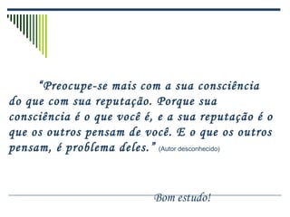 “Preocupe-se mais com a sua consciência
do que com sua reputação. Porque sua
consciência é o que você é, e a sua reputação é o
que os outros pensam de você. E o que os outros
pensam, é problema deles.” (Autor desconhecido)
Bom estudo!
 