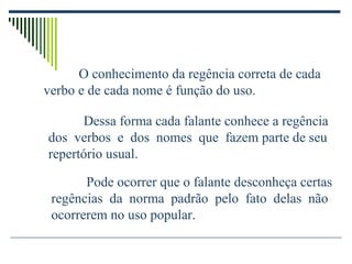 O conhecimento da regência correta de cada
verbo e de cada nome é função do uso.
Dessa forma cada falante conhece a regência
dos verbos e dos nomes que fazem parte de seu
repertório usual.
Pode ocorrer que o falante desconheça certas
regências da norma padrão pelo fato delas não
ocorrerem no uso popular.
 