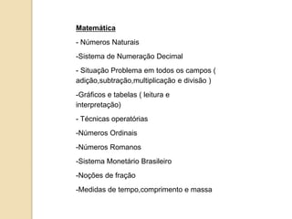 Matemática
- Números Naturais
-Sistema de Numeração Decimal
- Situação Problema em todos os campos (
adição,subtração,multiplicação e divisão )
-Gráficos e tabelas ( leitura e
interpretação)
- Técnicas operatórias
-Números Ordinais
-Números Romanos
-Sistema Monetário Brasileiro
-Noções de fração
-Medidas de tempo,comprimento e massa
 