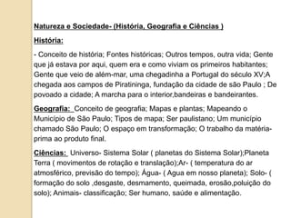 Natureza e Sociedade- (História, Geografia e Ciências )
História:
- Conceito de história; Fontes históricas; Outros tempos, outra vida; Gente
que já estava por aqui, quem era e como viviam os primeiros habitantes;
Gente que veio de além-mar, uma chegadinha a Portugal do século XV;A
chegada aos campos de Piratininga, fundação da cidade de são Paulo ; De
povoado a cidade; A marcha para o interior,bandeiras e bandeirantes.
Geografia: Conceito de geografia; Mapas e plantas; Mapeando o
Município de São Paulo; Tipos de mapa; Ser paulistano; Um município
chamado São Paulo; O espaço em transformação; O trabalho da matéria-
prima ao produto final.
Ciências: Universo- Sistema Solar ( planetas do Sistema Solar);Planeta
Terra ( movimentos de rotação e translação);Ar- ( temperatura do ar
atmosférico, previsão do tempo); Água- ( Agua em nosso planeta); Solo- (
formação do solo ,desgaste, desmamento, queimada, erosão,poluição do
solo); Animais- classificação; Ser humano, saúde e alimentação.
 