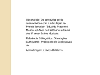 Observação: Os conteúdos serão
desenvolvidos com a articulação ao
Projeto Temático: “Eduardo Prado e o
Mundo- 40 Anos de História” e subtema
dos 4º anos- Estilos Musicais.
Referência Bibliográfica: Orientações
Curriculares- Proposição de Expectativas
de
Aprendizagem e Livros Didáticos.
 