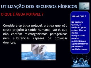UTILIZAÇÃO DOS RECURSOS HÍDRICOS
O QUE É ÁGUA POTÁVEL ?                        SABIAS QUE ?

                                              No norte do
                                              Quénia, as
 Considera-se água potável, a água que não    mulheres gabra,
 causa prejuízo à saúde humana, isto é, que   gastam 5 horas
                                              diárias
 não contém microrganismos patogénicos        transportando
 nem substâncias capazes de provocar          pesados
                                              recipientes com
 doenças.                                     águas lamacentas
                                              para elas e a
                                              família beberem.
 