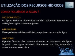 UTILIZAÇÃO DOS RECURSOS HÍDRICOS
COMO POLUÍMOS A ÁGUA ?
USO DOMÉSTICO :
As águas residuais domésticas contêm poluentes resultantes da
utilização exagerada de detergentes.

AGRICULTURA:
São espalhados adubos artificiais que poluem os cursos de água.

INDÚSTRIA:
Algumas fábricas não possuem sistemas de tratamento de águas,
lançando suas águas residuais diretamente nos rios, causando a
morte a muitos seres vivos.
 