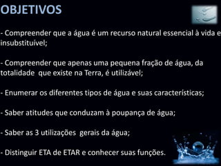 OBJETIVOS
- Compreender que a água é um recurso natural essencial à vida e
insubstituível;

- Compreender que apenas uma pequena fração de água, da
totalidade que existe na Terra, é utilizável;

- Enumerar os diferentes tipos de água e suas características;

- Saber atitudes que conduzam à poupança de água;

- Saber as 3 utilizações gerais da água;

- Distinguir ETA de ETAR e conhecer suas funções.
 