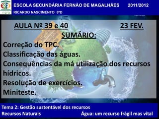 ESCOLA SECUNDÁRIA FERNÃO DE MAGALHÃES              2011/2012
     RICARDO NASCIMENTO 8ºD



   AULA Nº 39 e 40                23 FEV.
                   SUMÁRIO:
Correção do TPC.
Classificação das águas.
Consequências da má utilização dos recursos
hídricos.
Resolução de exercícios.
Miniteste.
Tema 2: Gestão sustentável dos recursos
Recursos Naturais                  Água: um recurso frágil mas vital
 