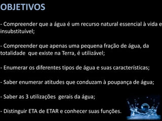 OBJETIVOS
- Compreender que a água é um recurso natural essencial à vida e
insubstituível;

- Compreender que apenas uma pequena fração de água, da
totalidade que existe na Terra, é utilizável;

- Enumerar os diferentes tipos de água e suas características;

- Saber enumerar atitudes que conduzam à poupança de água;

- Saber as 3 utilizações gerais da água;

- Distinguir ETA de ETAR e conhecer suas funções.
 