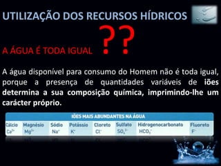 UTILIZAÇÃO DOS RECURSOS HÍDRICOS

A ÁGUA É TODA IGUAL     ??
A água disponível para consumo do Homem não é toda igual,
porque a presença de quantidades variáveis de iões
determina a sua composição química, imprimindo-lhe um
carácter próprio.
 