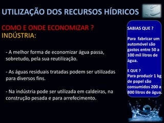 UTILIZAÇÃO DOS RECURSOS HÍDRICOS
COMO E ONDE ECONOMIZAR ?                              SABIAS QUE ?
INDÚSTRIA:                                            Para fabricar um
                                                      automóvel são
                                                      gastos entre 50 a
 - A melhor forma de economizar água passa,           100 mil litros de
 sobretudo, pela sua reutilização.                    água.

 - As águas residuais tratadas podem ser utilizadas   E QUE ?
                                                      Para produzir 1 kg
 para diversos fins.                                  de papel são
                                                      consumidos 200 a
 - Na indústria pode ser utilizada em caldeiras, na   800 litros de água.
 construção pesada e para arrefecimento.
 