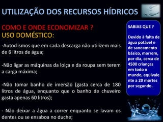 UTILIZAÇÃO DOS RECURSOS HÍDRICOS
COMO E ONDE ECONOMIZAR ?                               SABIAS QUE ?

USO DOMÉSTICO:                                         Devido à falta de
                                                       água potável e
-Autoclismos que em cada descarga não utilizem mais    de saneamento
de 6 litros de água;                                   básico, morrem,
                                                       por dia, cerca de
-Não ligar as máquinas da loiça e da roupa sem terem   4500 crianças
                                                       em todo o
a carga máxima;
                                                       mundo, equivale
                                                       nte a 20 mortes
-Não tomar banho de imersão (gasta cerca de 180        por segundo.
litros de água, enquanto que o banho de chuveiro
gasta apenas 60 litros);

- Não deixar a água a correr enquanto se lavam os
dentes ou se ensaboa no duche;
 