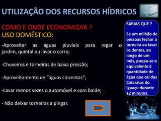 UTILIZAÇÃO DOS RECURSOS HÍDRICOS
                                                         SABIAS QUE ?
COMO E ONDE ECONOMIZAR ?
USO DOMÉSTICO:                                           Se um milhão de
                                                         pessoas fechar a
-Aproveitar as águas pluviais         para   regar   o   torneira ao lavar
jardim, quintal ou lavar o carro;                        os dentes, ao
                                                         longo de um
                                                         mês, poupa-se o
-Chuveiros e torneiras de baixa pressão;                 equivalente à
                                                         quantidade de
-Aproveitamento de “águas cinzentas”;                    água que cai das
                                                         Cataratas do
                                                         Iguaçu durante
-Lavar menos vezes o automóvel e com balde;              12 minutos.

- Não deixar torneiras a pingar.
 