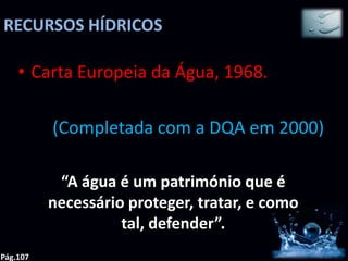 RECURSOS HÍDRICOS

    • Carta Europeia da Água, 1968.

          (Completada com a DQA em 2000)

           “A água é um património que é
          necessário proteger, tratar, e como
                    tal, defender”.
Pág.107
 