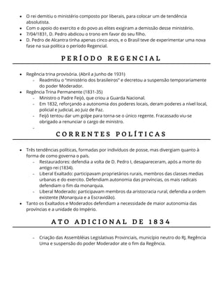  O rei demitiu o ministério composto por liberais, para colocar um de tendência
absolutista.
 Com o apoio do exercito e do povo as elites exigiram a demissão desse ministério.
 7/04/1831, D. Pedro abdicou o trono em favor do seu filho.
 D. Pedro de Alcantra tinha apenas cinco anos, e o Brasil teve de experimentar uma nova
fase na sua política o período Regencial.
P E R Í O D O R E G E N C I A L
 Regência trina provisória. (Abril a Junho de 1931)
- Readmitiu o “ministério dos brasileiros” e decretou a suspensão temporariamente
do poder Moderador.
 Regência Trina Permanente (1831-35)
- Ministro o Padre Feijó, que criou a Guarda Nacional.
- Em 1832, reforçando a autonomia dos poderes locais, deram poderes a nível local,
policial e judicial, ao Juiz de Paz.
- Feijó tentou dar um golpe para torna-se o único regente. Fracassado viu-se
obrigado a renunciar o cargo de ministro.
-
C O R R E N T E S P O L Í T I C A S
 Três tendências políticas, formadas por indivíduos de posse, mas divergiam quanto à
forma de como governa o país.
- Restauradores: defendia a volta de D. Pedro I, desapareceram, após a morte do
antigo rei (1834).
- Liberal Exaltado: participavam proprietários rurais, membros das classes medias
urbanas e do exercito. Defendiam autonomia das províncias, os mais radicais
defendiam o fim da monarquia.
- Liberal Moderado: participavam membros da aristocracia rural, defendia a ordem
existente (Monarquia e a Escravidão).
 Tanto os Exaltados e Moderados defendiam a necessidade de maior autonomia das
províncias e a unidade do Império.
A T O A D I C I O N A L D E 1 8 3 4
- Criação das Assembléias Legislativas Provinciais, município neutro do RJ, Regência
Uma e suspensão do poder Moderador ate o fim da Regência.
 