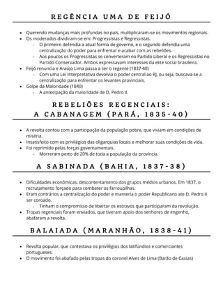 R E G Ê N C I A U M A D E F E I J Ó
 Querendo mudanças mais profundas no país, multiplicaram-se os movimentos regionais.
 Os moderados dividiram-se em: Progressistas e Regressistas.
- O primeiro defendia a atual forma de governo, e o segundo defendia uma
centralização do poder para enfrentar e acabar com as rebeliões.
- Aos poucos os Progressistas se converteram no Partido Liberal e os Regressistas no
Partido Conservador. Ambos expressavam interesses da elite social brasileira.
 Feijó renuncia e Araújo Lima passa a ser o regente (1837-40)
- Com uma Lei Interpretativa devolvia o poder central ao RJ, ou seja, buscava-se a
centralização para enfrentar os levantes provinciais.
 Golpe da Maioridade (1840)
- A antecipação da maioridade de D. Pedro II.
R E B E L I Õ E S R E G E N C I A I S :
A C A B A N A G E M ( P A R Á , 1 8 3 5 - 4 0 )
 A revolta contou com a participação da população pobre, que viviam em condições de
miséria.
 Insatisfeito com os privilégios das oligarquias locais e melhorar suas condições de vida.
 Foi reprimido pelas forças governamentais.
- Morreram perto de 20% de toda a população da província.
A S A B I N A D A ( B A H I A , 1 8 3 7 - 3 8 )
 Dificuldades econômicas, descontentamento dos grupos médios urbanos. Em 1837, o
recrutamento forçado para combater os farroupilhas.
 Eram contrários a centralização do poder e manteria o poder Republicano ate D. Pedro II
ser coroado.
- Tinham o compromisso de libertar os escravos que participaram da revolução.
 Tropas regenciais foram enviados, que tiveram apoio dos senhores de engenho,
abafaram a revolta.
B A L A I A D A ( M A R A N H Ã O , 1 8 3 8 - 4 1 )
 Revolta popular, que contestava os privilégios dos latifúndios e comerciantes
portugueses.
 O movimento foi abafado pelas tropas do coronel Alves de Lima (Barão de Caxias)
 