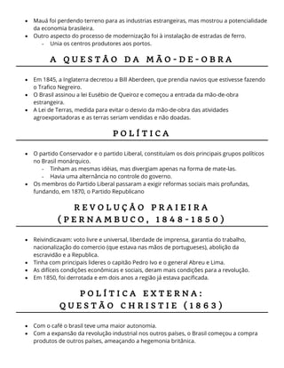  Mauá foi perdendo terreno para as industrias estrangeiras, mas mostrou a potencialidade
da economia brasileira.
 Outro aspecto do processo de modernização foi à instalação de estradas de ferro.
- Unia os centros produtores aos portos.
A Q U E S T Â O D A M Ã O - D E - O B R A
 Em 1845, a Inglaterra decretou a Bill Aberdeen, que prendia navios que estivesse fazendo
o Trafico Negreiro.
 O Brasil assinou a lei Eusébio de Queiroz e começou a entrada da mão-de-obra
estrangeira.
 A Lei de Terras, medida para evitar o desvio da mão-de-obra das atividades
agroexportadoras e as terras seriam vendidas e não doadas.
P O L Í T I C A
 O partido Conservador e o partido Liberal, constituíam os dois principais grupos políticos
no Brasil monárquico.
- Tinham as mesmas idéias, mas divergiam apenas na forma de mate-las.
- Havia uma alternância no controle do governo.
 Os membros do Partido Liberal passaram a exigir reformas sociais mais profundas,
fundando, em 1870, o Partido Republicano
R E V O L U Ç Â O P R A I E I R A
( P E R N A M B U C O , 1 8 4 8 - 1 8 5 0 )
 Reivindicavam: voto livre e universal, liberdade de imprensa, garantia do trabalho,
nacionalização do comercio (que estava nas mãos de portugueses), abolição da
escravidão e a Republica.
 Tinha com principais lideres o capitão Pedro Ivo e o general Abreu e Lima.
 As difíceis condições econômicas e sociais, deram mais condições para a revolução.
 Em 1850, foi derrotada e em dois anos a região já estava pacificada.
P O L Í T I C A E X T E R N A :
Q U E S T Ã O C H R I S T I E ( 1 8 6 3 )
 Com o café o brasil teve uma maior autonomia.
 Com a expansão da revolução industrial nos outros países, o Brasil começou a compra
produtos de outros países, ameaçando a hegemonia britânica.
 