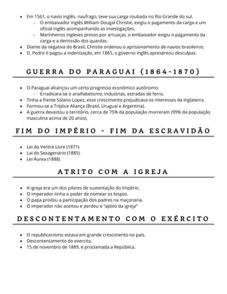  Em 1561, o navio inglês, naufrago, teve sua carga roubada no Rio Grande do sul.
- O embaixador inglês William Dougal Christie, exigiu o pagamento da carga e um
oficial inglês acompanhando as investigações.
- Marinheiros ingleses presos por arruaças, o embaixador exigiu o pagamento da
carga e a demissão dos quardas.
 Diante da negativa do Brasil, Christie ordenou o aprisionamento de navios brasileiros.
 D. Pedro II pagou a indenização, em 1865, o governo inglês apresentou desculpas.
G U E R R A D O P A R A G U A I ( 1 8 6 4 - 1 8 7 0 )
 O Paraguai alcançou um certo progresso econômico autônomo.
- Erradicara-se o analfabetismo, industrias, estradas de ferro.
 Tinha a frente Solano Lopez, esse crescimento prejudicava os interesses da Inglaterra.
 Formou-se a Tríplice Aliança (Brasil, Uruguai e Argentina).
 A guerra devastou o território, cerca de 75% da população morreram (99% da população
masculina acima de 20 anos).
F I M D O I M P É R I O - F I M D A E S C R A V I D Ã O
 Lei do Ventre Livre (1871)
 Lai do Sexagenário (1885)
 Lei Áurea (1888)
A T R I T O C O M A I G R E J A
 A igreja era um dos pilares de sustentação do Império.
 O imperador tinha o poder de nomear os bispos.
 O papa proibiu a participação dos padres na maçonaria.
 O imperador não aceitou e perdeu o “apoio da igreja”
D E S C O N T E N T A M E N T O C O M O E X É R C I T O
 O republicanismo estava em grande crescimento no país.
 Descontentamento do exercito.
 15 de novembro de 1889, é proclamada a República.
 