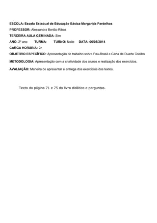 ESCOLA: Escola Estadual de Educação Básica Margarida Pardelhas
PROFESSOR: Alessandra Bertão Ribas
TERCEIRA AULA GEMINADA: Sim
ANO: 2º ano TURMA: TURNO: Noite DATA: 06/05/2014
CARGA HORÁRIA: 2h
OBJETIVO ESPECÍFICO: Apresentação de trabalho sobre Pau-Brasil e Carta de Duarte Coelho
METODOLOGIA: Apresentação com a criatividade dos alunos e realização dos exercícios.
AVALIAÇÃO: Maneira de apresentar e entrega dos exercícios dos textos.
Texto da página 71 e 75 do livro didático e perguntas.
 