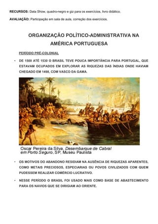 RECURSOS: Data Show, quadro-negro e giz para os exercícios, livro didático.
AVALIAÇÃO: Participação em sala de aula, correção dos exercícios.
ORGANIZAÇÃO POLÍTICO-ADMINISTRATIVA NA
AMÉRICA PORTUGUESA
PERÍODO PRÉ-COLONIAL
• DE 1500 ATÉ 1530 O BRASIL TEVE POUCA IMPORTÂNCIA PARA PORTUGAL, QUE
ESTAVAM OCUPADOS EM EXPLORAR AS RIQUEZAS DAS ÍNDIAS ONDE HAVIAM
CHEGADO EM 1498, COM VASCO DA GAMA.
• OS MOTIVOS DO ABANDONO RESIDIAM NA AUSÊNCIA DE RIQUEZAS APARENTES,
COMO METAIS PRECIOSOS, ESPECIARIAS OU POVOS CIVILIZADOS COM QUEM
PUDESSEM REALIZAR COMÉRCIO LUCRATIVO.
• NESSE PERÍODO O BRASIL FOI USADO MAIS COMO BASE DE ABASTECIMENTO
PARA OS NAVIOS QUE SE DIRIGIAM AO ORIENTE.
 
