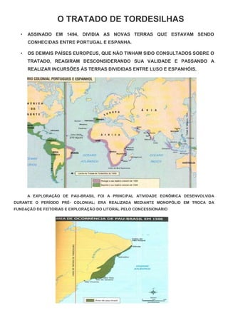 O TRATADO DE TORDESILHAS
• ASSINADO EM 1494, DIVIDIA AS NOVAS TERRAS QUE ESTAVAM SENDO
CONHECIDAS ENTRE PORTUGAL E ESPANHA.
• OS DEMAIS PAÍSES EUROPEUS, QUE NÃO TINHAM SIDO CONSULTADOS SOBRE O
TRATADO, REAGIRAM DESCONSIDERANDO SUA VALIDADE E PASSANDO A
REALIZAR INCURSÕES ÀS TERRAS DIVIDIDAS ENTRE LUSO E ESPANHÓIS.
A EXPLORAÇÃO DE PAU-BRASIL FOI A PRINCIPAL ATIVIDADE EONÔMICA DESENVOLVIDA
DURANTE O PERÍODO PRÉ- COLONIAL; ERA REALIZADA MEDIANTE MONOPÓLIO EM TROCA DA
FUNDAÇÃO DE FEITORIAS E EXPLORAÇÃO DO LITORAL PELO CONCESSIONÁRIO
 