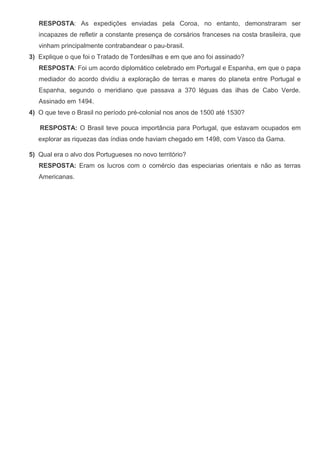 RESPOSTA: As expedições enviadas pela Coroa, no entanto, demonstraram ser
incapazes de refletir a constante presença de corsários franceses na costa brasileira, que
vinham principalmente contrabandear o pau-brasil.
3) Explique o que foi o Tratado de Tordesilhas e em que ano foi assinado?
RESPOSTA: Foi um acordo diplomático celebrado em Portugal e Espanha, em que o papa
mediador do acordo dividiu a exploração de terras e mares do planeta entre Portugal e
Espanha, segundo o meridiano que passava a 370 léguas das ilhas de Cabo Verde.
Assinado em 1494.
4) O que teve o Brasil no período pré-colonial nos anos de 1500 até 1530?
RESPOSTA: O Brasil teve pouca importância para Portugal, que estavam ocupados em
explorar as riquezas das índias onde haviam chegado em 1498, com Vasco da Gama.
5) Qual era o alvo dos Portugueses no novo território?
RESPOSTA: Eram os lucros com o comércio das especiarias orientais e não as terras
Americanas.
 