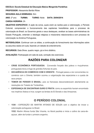 ESCOLA: Escola Estadual de Educação Básica Margarida Pardelhas
PROFESSOR: Alessandra Bertão Ribas
SEGUNDA AULA GEMINADA: Sim
ANO: 2º ano TURMA: TURNO: Noite DATA: 29/04/2014
CARGA HORÁRIA: 2h
OBJETIVO ESPECÍFICO: A ação da coroa, quais eram as razões para a colonização, o Período
Colonial, compreender o funcionamento das capitanias hereditárias para o processo de
colonização do Brasil, os Governos gerais e seus destaques, analisar as bases administrativas do
Estado Português, entender a ideologia religiosa e missionária relacionando-a com processo de
colonização na América Portuguesa.
METODOLOGIA: Continuar com os slides, a continuação do fornecimento das informações sobre
os assuntos dados em aula, fazendo um debate de entendimento.
RECURSOS: Data Show, quadro negro, giz e livro didático.
AVALIAÇÃO: Participação em sala de aula, correção dos exercícios.
RAZÕES PARA COLONIZAR
• CRISE ECONÔMICA PORTUGUESA: Conversão forçada dos judeus e muçulmanos
portugueses levou à fuga de grandes fortunas do país.
• DECADÊNCIA DO COMÉRCIO COM O ORIENTE: Portugal passou a ter concorrentes no
comércio com o Oriente; também ocorreu a vulgarização das especiarias e a queda de
seus preços.
• TEMOR DE PERDER O BRASIL: pois os franceses desconsideravam abertamente as
resoluções do Tratado de Tordesilhas.
• ESPERANÇA DE ENCONTRAR OURO E PRATA: como os espanhóis haviam encontrado
nos impérios Asteca e Inca; surgem as lendas do El Dorado e das Amazonas.
O PERÍODO COLONIAL
• 1530 - EXPEDIÇÃO DE MARTIM AFONSO DE SOUZA com o objetivo de iniciar a
colonização portuguesa no Brasil.
1532: Martim Afonso funda São Vicente, no litoral paulista e inicia o cultivo de cana-de-
açúcar, além de fundar o primeiro engenho.
 
