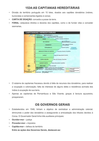 1534:AS CAPITANIAS HEREDITÁRIAS
• Divisão do território português em 15 lotes, doados aos capitães donatários (nobres,
burocratas e comerciantes ligados à coroa).
• CARTA DE DOAÇÃO: concedia a posse da terra.
• FORAL: estipulava direitos e deveres dos capitães, como o de fundar vilas e conceder
sesmarias.
• O sistema de capitanias fracassou devido à falta de recursos dos donatários, para realizar
a ocupação e colonização; falta de interesse de alguns deles e resistência acirrada dos
índios à ocupação de sua terra.
• Apenas as capitanias de Pernambuco e São Vicente, graças à lavoura açucareira,
prosperaram.
OS GOVERNOS GERAIS
• Estabelecidos em 1548, tinham o objetivo de centralizar a administração colonial,
diminuindo o poder dos donatários a assegurando a arrecadação dos tributos devidos à
Coroa. O Governador Geral tinha três auxiliares principais:
• Ouvidor-mor – justiça
• Provedor-mor – impostos
• Capitão-mor – defesa do território
Entre as ações dos Governos Gerais, destacam-se:
 