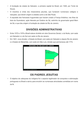 • A fundação da cidade de Salvador, a primeira capital do Brasil, em 1549, por Tomé de
Souza.
• O incentivo à vinda dos missionários jesuítas, que fundaram numerosos colégios e
reduções, que deram origem à cidades como a de São Paula.
• A expulsão dos franceses huguenotes que haviam criado a França Antártica, nas ilhas da
baía da Guanabara, ação liderada por Estácio de Sá, sobrinho do governador geral Mem
de Sá, e que deu origem à fundação da cidade do Rio de Janeiro.
DIVISÕES ADMINISTRATIVAS
• Entre 1572 e 1578 o Brasil esteve dividido em dois Governos Gerais: o do Norte, com sede
em Salvador e o do Sul com sede no Rio de Janeiro.
• Em 1621, nova divisão: o Estado do Brasil, com sede em Salvador e depois Rio de Janeiro
e o Estado do Maranhão, com sede em São Luís, divisão que permaneceu até 1774.
OS PADRES JESUÍTAS
• O objetivo de catequese do indígena foi o aspecto legitimador da conquista e colonização
portuguesa no Brasil e serviu para encobrir as numerosas atrocidades cometidas em nome
da fé.
 