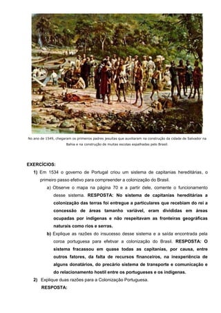 No ano de 1549, chegaram os primeiros padres jesuítas que auxiliaram na construção da cidade de Salvador na
Bahia e na construção de muitas escolas espalhadas pelo Brasil.
EXERCÍCIOS:
1) Em 1534 o governo de Portugal criou um sistema de capitanias hereditárias, o
primeiro passo efetivo para compreender a colonização do Brasil.
a) Observe o mapa na página 70 e a partir dele, comente o funcionamento
desse sistema. RESPOSTA: No sistema de capitanias hereditárias a
colonização das terras foi entregue a particulares que recebiam do rei a
concessão de áreas tamanho variável, eram divididas em áreas
ocupadas por indígenas e não respeitavam as fronteiras geográficas
naturais como rios e serras.
b) Explique as razões do insucesso desse sistema e a saída encontrada pela
coroa portuguesa para efetivar a colonização do Brasil. RESPOSTA: O
sistema fracassou em quase todas as capitanias, por causa, entre
outros fatores, da falta de recursos financeiros, na inexperiência de
alguns donatários, do precário sistema de transporte e comunicação e
do relacionamento hostil entre os portugueses e os indígenas.
2) Explique duas razões para a Colonização Portuguesa.
RESPOSTA:
 