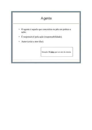 Agente
• O agente é aquele que concretiza ou põe em prática a
ação;
• É responsável pela ação (responsabilidade);
• Autor (cria) e ator (faz).
 