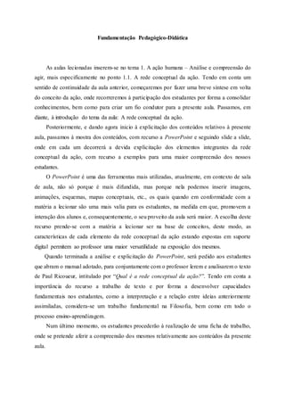 Fundamentação Pedagógico-Didática
As aulas lecionadas inserem-se no tema 1. A ação humana – Análise e compreensão do
agir, mais especificamente no ponto 1.1. A rede conceptual da ação. Tendo em conta um
sentido de continuidade da aula anterior, começaremos por fazer uma breve síntese em volta
do conceito da ação, onde recorreremos à participação dos estudantes por forma a consolidar
conhecimentos, bem como para criar um fio condutor para a presente aula. Passamos, em
diante, à introdução do tema da aula: A rede conceptual da ação.
Posteriormente, e dando agora inicio à explicitação dos conteúdos relativos à presente
aula, passamos à mostra dos conteúdos, com recurso a PowerPoint e seguindo slide a slide,
onde em cada um decorrerá a devida explicitação dos elementos integrantes da rede
conceptual da ação, com recurso a exemplos para uma maior compreensão dos nossos
estudantes.
O PowerPoint é uma das ferramentas mais utilizadas, atualmente, em contexto de sala
de aula, não só porque é mais difundida, mas porque nela podemos inserir imagens,
animações, esquemas, mapas conceptuais, etc., os quais quando em conformidade com a
matéria a lecionar são uma mais valia para os estudantes, na medida em que, promovem a
interação dos alunos e, consequentemente, o seu proveito da aula será maior. A escolha deste
recurso prende-se com a matéria a lecionar ser na base de conceitos, deste modo, as
características de cada elemento da rede conceptual da ação estando expostas em suporte
digital permitem ao professor uma maior versatilidade na exposição dos mesmos.
Quando terminada a análise e explicitação do PowerPoint, será pedido aos estudantes
que abram o manual adotado, para conjuntamente com o professor lerem e analisarem o texto
de Paul Ricoueur, intitulado por “Qual é a rede conceptual da ação?”. Tendo em conta a
importância do recurso a trabalho de texto e por forma a desenvolver capacidades
fundamentais nos estudantes, como a interpretação e a relação entre ideias anteriormente
assimiladas, considera-se um trabalho fundamental na Filosofia, bem como em todo o
processo ensino-aprendizagem.
Num último momento, os estudantes procederão à realização de uma ficha de trabalho,
onde se pretende aferir a compreensão dos mesmos relativamente aos conteúdos da presente
aula.
 