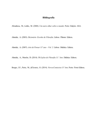 Bibliografia
Abrunhosa, M., Leitão, M. (2008). Um outro olhar sobre o mundo. Porto: Edições ASA.
Almeida, A. (2003). Dicionário Escolar de Filosofia. Lisboa: Plátano Editora.
Almeida, A. (2007). Arte de Pensar 11º ano – Vol. 2. Lisboa: Didática Editora.
Almeida, A., Murcho, D. (2014). 50 Lições de Filosofia 11.º Ano. Didática Editora.
Borges, J.F., Paiva, M., &Tavares, O. (2014). Novos Contextos 11º Ano. Porto: Porto Editora.
 