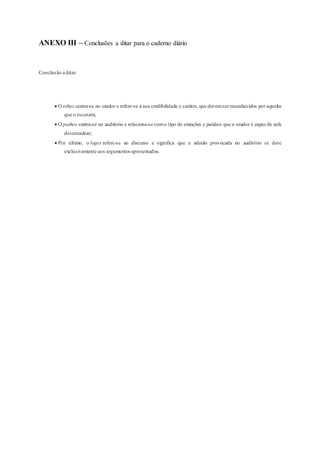 ANEXO III – Conclusões a ditar para o caderno diário
Conclusão a ditar:
 O ethos centra-se no orador e refere-se à sua credibilidade e caráter, que devemser reconhecidos por aqueles
que o escutam;
 O pathos centra-se no auditório e relaciona-se como tipo de emoções e paixões que o orador é capaz de nele
desencadear;
 Por último, o logos refere-se ao discurso e significa que a adesão provocada no auditório se deve
exclusivamente aos argumentosapresentados.
 