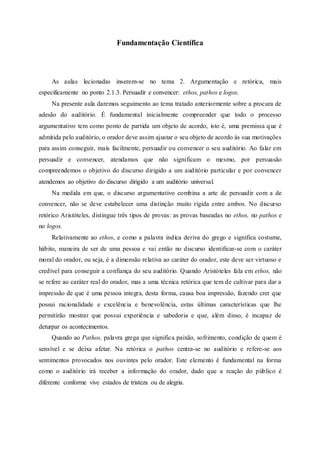 Fundamentação Científica
As aulas lecionadas inserem-se no tema 2. Argumentação e retórica, mais
especificamente no ponto 2.1.3. Persuadir e convencer: ethos, pathos e logos.
Na presente aula daremos seguimento ao tema tratado anteriormente sobre a procura de
adesão do auditório. É fundamental inicialmente compreender que todo o processo
argumentativo tem como ponto de partida um objeto de acordo, isto é, uma premissa que é
admitida pelo auditório, o orador deve assim ajustar o seu objeto de acordo às sua motivações
para assim conseguir, mais facilmente, persuadir ou convencer o seu auditório. Ao falar em
persuadir e convencer, atendamos que não significam o mesmo, por persuasão
compreendemos o objetivo do discurso dirigido a um auditório particular e por convencer
atendemos ao objetivo do discurso dirigido a um auditório universal.
Na medida em que, o discurso argumentativo combina a arte de persuadir com a de
convencer, não se deve estabelecer uma distinção muito rígida entre ambos. No discurso
retórico Aristóteles, distingue três tipos de provas: as provas baseadas no ethos, no pathos e
no logos.
Relativamente ao ethos, e como a palavra indica deriva do grego e significa costume,
hábito, maneira de ser de uma pessoa e vai então no discurso identificar-se com o caráter
moral do orador, ou seja, é a dimensão relativa ao caráter do orador, este deve ser virtuoso e
credível para conseguir a confiança do seu auditório. Quando Aristóteles fala em ethos, não
se refere ao caráter real do orador, mas a uma técnica retórica que tem de cultivar para dar a
impressão de que é uma pessoa integra, desta forma, causa boa impressão, fazendo crer que
possui racionalidade e excelência e benevolência, estas últimas características que lhe
permitirão mostrar que possui experiência e sabedoria e que, além disso, é incapaz de
deturpar os acontecimentos.
Quando ao Pathos, palavra grega que significa paixão, sofrimento, condição de quem é
sensível e se deixa afetar. Na retórica o pathos centra-se no auditório e refere-se aos
sentimentos provocados nos ouvintes pelo orador. Este elemento é fundamental na forma
como o auditório irá receber a informação do orador, dado que a reação do público é
diferente conforme vive estados de tristeza ou de alegria.
 