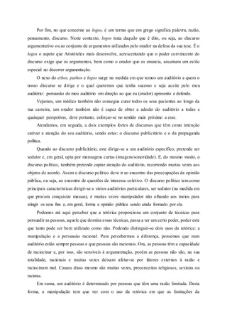 Por fim, no que concerne ao logos, é um termo que em grego significa palavra, razão,
pensamento, discurso. Neste contexto, logos trata daquilo que é dito, ou seja, ao discurso
argumentativo ou ao conjunto de argumentos utilizados pelo orador na defesa da sua tese. É o
logos o aspeto que Aristóteles mais desenvolve, acrescentando que o poder convincente do
discurso exige que os argumentos, bem como o orador que os enuncia, assumam um estilo
especial no decorrer argumentação.
O nexo do ethos, pathos e logos surge na medida em que temos um auditório a quem o
nosso discurso se dirige e o qual queremos que tenha sucesso e seja aceite pelo meu
auditório: persuasão do meu auditório em direção ao que eu (orador) apresento e defendo.
Vejamos, um médico também não consegue curar todos os seus pacientes ao longo da
sua carreira, um orador também não é capaz de obter a adesão do auditório a todas e
quaisquer perspetivas, deve portanto, esforçar-se no sentido mais próximo a esse.
Atendamos, em seguida, a dois exemplos fortes de discursos que têm como intenção
cativar a atenção do seu auditório, sendo estes: o discurso publicitário e o da propaganda
política.
Quando ao discurso publicitário, este dirige-se a um auditório específico, pretende ser
sedutor e, em geral, opta por mensagens curtas (imagens/sonoridade). E, do mesmo modo, o
discurso político, também pretende captar atenção do auditório, recorrendo muitas vezes aos
objetos de acordo. Assim o discurso político deve ir ao encontro das preocupações da opinião
pública, ou seja, ao encontro de questões de interesse coletivo. O discurso político tem como
principais características dirigir-se a vários auditórios particulares, ser sedutor (na medida em
que procura conquistar massas), é muitas vezes manipulador não olhando aos meios para
atingir os seus fins e, em geral, forma a opinião pública sendo ainda formado por ela.
Podemos até aqui perceber que a retórica proporciona um conjunto de técnicas para
persuadir as pessoas, aquele que domina essas técnicas, passa a ter um certo poder, poder este
que tanto pode ser bem utilizado como não. Podendo distinguir-se dois usos da retórica: a
manipulação e a persuasão racional. Para percebermos a diferença, pensemos que num
auditório estão sempre pessoas e que pessoas são racionais. Ora, as pessoas têm a capacidade
de raciocinar e, por isso, são sensíveis à argumentação, porém as pessoas não são, na sua
totalidade, racionais e muitas vezes deixam afetar-se por fatores externos à razão e
raciocinam mal. Causas disso mesmo são muitas vezes, preconceitos religiosos, sexistas ou
racistas.
Em suma, um auditório é determinado por pessoas que têm uma razão limitada. Desta
forma, a manipulação tem que ver com o uso da retórica em que as limitações da
 