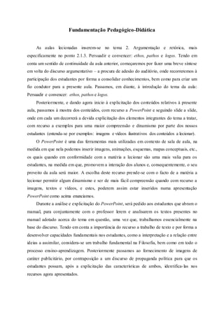 Fundamentação Pedagógico-Didática
As aulas lecionadas inserem-se no tema 2. Argumentação e retórica, mais
especificamente no ponto 2.1.3. Persuadir e convencer: ethos, pathos e logos. Tendo em
conta um sentido de continuidade da aula anterior, começaremos por fazer uma breve síntese
em volta do discurso argumentativo – a procura de adesão do auditório, onde recorreremos à
participação dos estudantes por forma a consolidar conhecimentos, bem como para criar um
fio condutor para a presente aula. Passamos, em diante, à introdução do tema da aula:
Persuadir e convencer: ethos, pathos e logos.
Posteriormente, e dando agora inicio à explicitação dos conteúdos relativos à presente
aula, passamos à mostra dos conteúdos, com recurso a PowerPoint e seguindo slide a slide,
onde em cada um decorrerá a devida explicitação dos elementos integrantes do tema a tratar,
com recurso a exemplos para uma maior compreensão e dinamismo por parte dos nossos
estudantes (entenda-se por exemplos: imagens e vídeos ilustrativos dos conteúdos a lecionar).
O PowerPoint é uma das ferramentas mais utilizadas em contexto de sala de aula, na
medida em que nela podemos inserir imagens, animações, esquemas, mapas conceptuais, etc.,
os quais quando em conformidade com a matéria a lecionar são uma mais valia para os
estudantes, na medida em que, promovem a interação dos alunos e, consequentemente, o seu
proveito da aula será maior. A escolha deste recurso prende-se com o facto de a matéria a
lecionar permitir algum dinamismo e ser de mais fácil compreensão quando com recurso a
imagens, textos e vídeos, e estes, poderem assim estar inseridos numa apresentação
PowerPoint como acima enunciamos.
Durante a análise e explicitação do PowerPoint, será pedido aos estudantes que abram o
manual, para conjuntamente com o professor lerem e analisarem os textos presentes no
manual adotado acerca do tema em questão, uma vez que, trabalhamos essencialmente na
base do discurso. Tendo em conta a importância do recurso a trabalho de texto e por forma a
desenvolver capacidades fundamentais nos estudantes, como a interpretação e a relação entre
ideias a assimilar, considera-se um trabalho fundamental na Filosofia, bem como em todo o
processo ensino-aprendizagem. Posteriormente passamos ao fornecimento de imagens de
caráter publicitário, por contraposição a um discurso de propaganda política para que os
estudantes possam, após a explicitação das características de ambos, identifica-las nos
recursos agora apresentados.
 