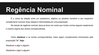 Regência Nominal
É o nome da relação entre um substantivo, adjetivo ou advérbio transitivo e seu respectivo
complemento nominal. Essa relação é intermediada por uma preposição.
No estudo da regência nominal, deve-se levar em conta que muitos nomes seguem exatamente
o mesmo regime dos verbos correspondentes.
Verbo obedecer e os nomes correspondentes: todos regem complementos introduzidos pela
preposição "a". Veja:
Obedecer a algo/ a alguém.
Obediente a algo/ a alguém.
 