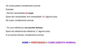 Os nomes pedem complemento nominal.
Exemplo:
- Ela tem necessidade de roupa.
Quem tem necessidade, tem necessidade “de” alguma coisa.
De roupa: complemento nominal.
- Fiz uma referência a um escritor famoso.
Quem faz referência faz referência “a” alguma coisa.
A um escritor famoso: complemento nominal.
NOME + PREPOSIÇÃO + COMPLEMENTO NOMINAL
 